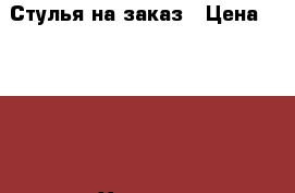 Стулья на заказ › Цена ­ 4 000 - Хакасия респ., Абакан г. Мебель, интерьер » Столы и стулья   . Хакасия респ.,Абакан г.